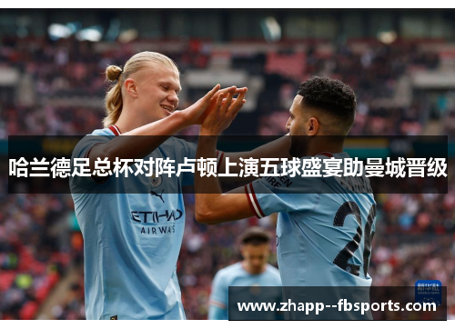 哈兰德足总杯对阵卢顿上演五球盛宴助曼城晋级